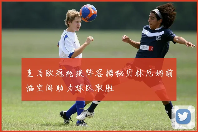皇马欧冠轮换阵容揭秘贝林厄姆前插空间助力球队取胜