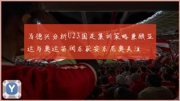 马德兴分析U23国足集训策略兼顾亚运与奥运苗润东获安东尼奥关注