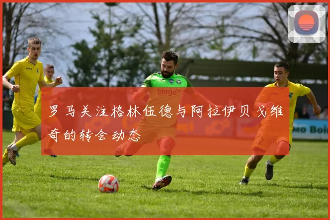 罗马关注格林伍德与阿拉伊贝戈维奇的转会动态