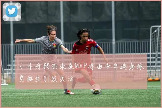 小乔丹预测未来MVP将由今年选秀球员诞生引发关注