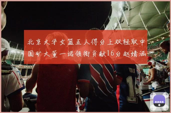 北京大学女篮五人得分上双轻取中国矿大董一诺领衔贡献16分赵婧涵接近双双