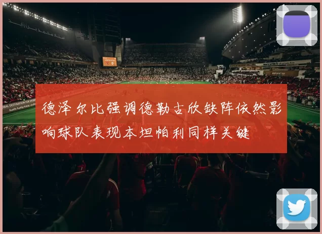 德泽尔比强调德勒古欣缺阵依然影响球队表现本坦帕利同样关键