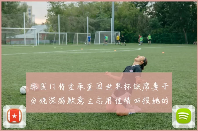 韩国门将金承奎因世界杯缺席妻子分娩深感歉意立志用佳绩回报她的支持