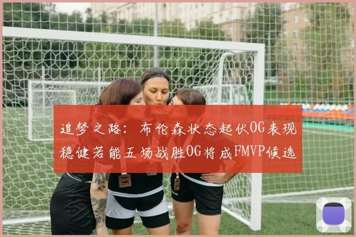 追梦之路：布伦森状态起伏OG表现稳健若能五场战胜OG将成FMVP候选
