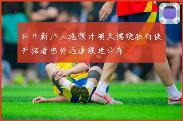 公牛新帅人选预计明天揭晓独行侠开拓者也将迅速跟进公布