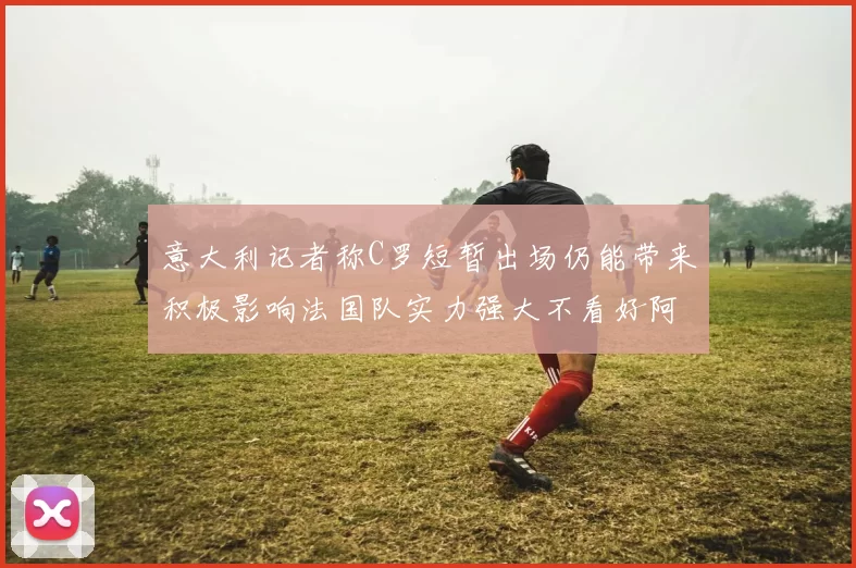 意大利记者称C罗短暂出场仍能带来积极影响法国队实力强大不看好阿根廷表现