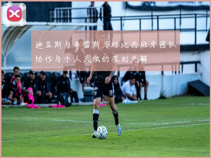 迪亚斯与夸雷斯马对比西班牙团队协作与个人天赋的深刻见解