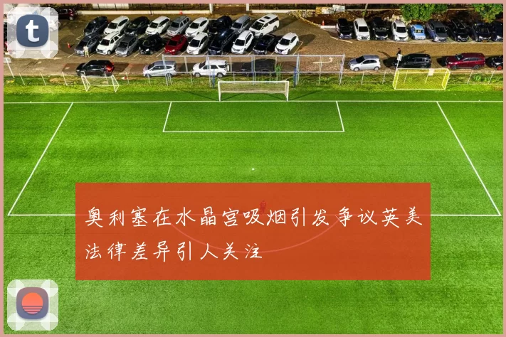 奥利塞在水晶宫吸烟引发争议英美法律差异引人关注