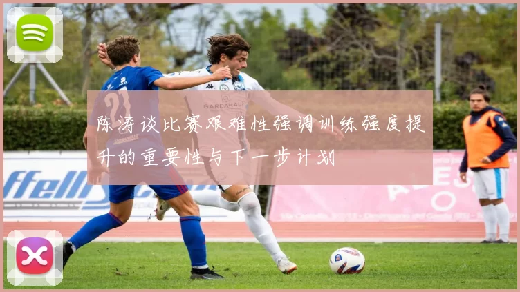 陈涛谈比赛艰难性强调训练强度提升的重要性与下一步计划