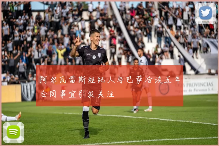 阿尔瓦雷斯经纪人与巴萨洽谈五年合同事宜引发关注