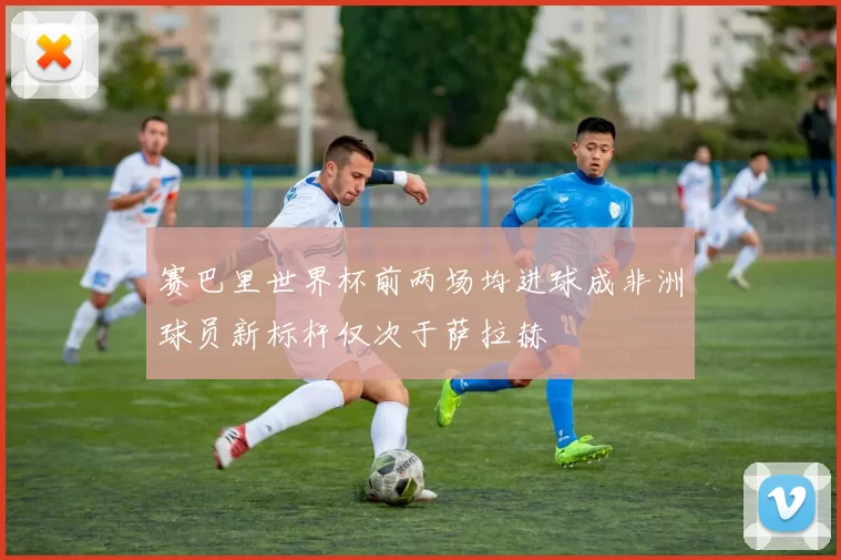 赛巴里世界杯前两场均进球成非洲球员新标杆仅次于萨拉赫