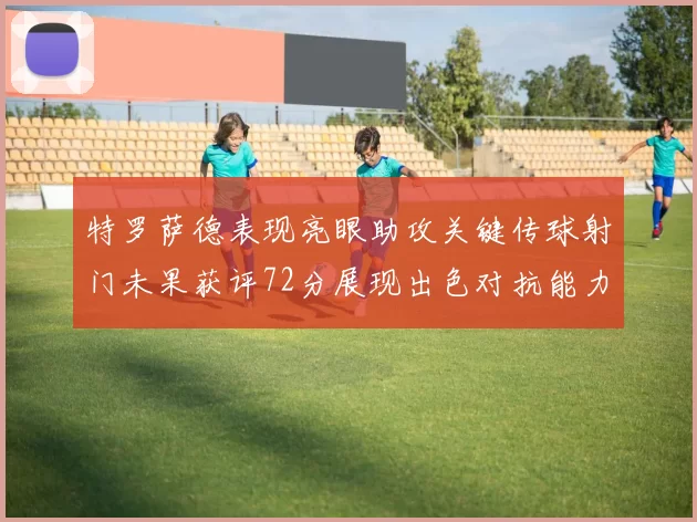 特罗萨德表现亮眼助攻关键传球射门未果获评72分展现出色对抗能力