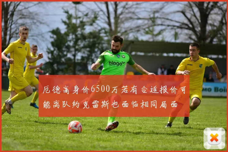 厄德高身价6500万若有合适报价可能离队约克雷斯也面临相同局面