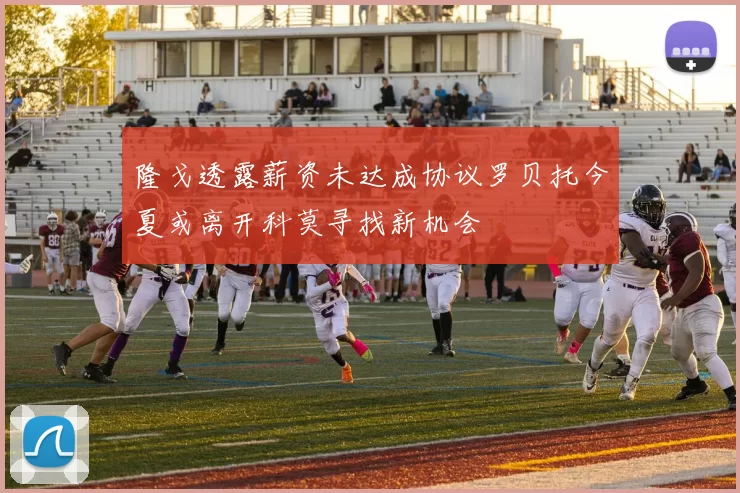 隆戈透露薪资未达成协议罗贝托今夏或离开科莫寻找新机会