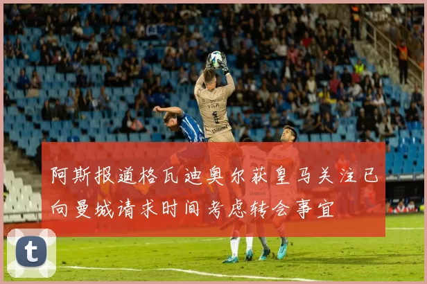 阿斯报道格瓦迪奥尔获皇马关注已向曼城请求时间考虑转会事宜